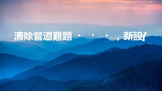 清除管道難題，新設(shè)備助力！